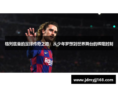 格列兹曼的足球传奇之路：从少年梦想到世界舞台的辉煌时刻