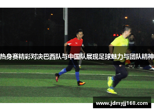 热身赛精彩对决巴西队与中国队展现足球魅力与团队精神